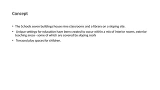 Concept
• The Schools seven buildings house nine classrooms and a library on a sloping site.
• Unique settings for education have been created to occur within a mix of interior rooms, exterior
teaching areas - some of which are covered by sloping roofs
• Terraced play spaces for children.
 