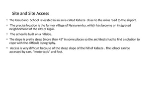 Site and Site Access
• The Umubano School is located in an area called Kabeza close to the main road to the airport.
• The precise location is the former village of Nyarurembo, which has become an integrated
neighborhood of the city of Kigali.
• The school is built on a hillside.
• The slope is pretty steep (more than 45° in some places so the architects had to find a solution to
cope with the difficult topography.
• Access is very difficult because of the steep slope of the hill of Kabeza . The school can be
accessed by cars, "moto-taxis" and foot.
 