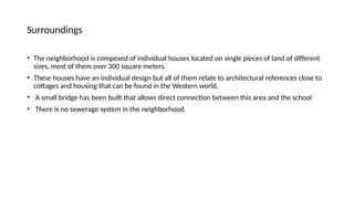 Surroundings
• The neighborhood is composed of individual houses located on single pieces of land of different
sizes, most of them over 300 square meters.
• These houses have an individual design but all of them relate to architectural references close to
cottages and housing that can be found in the Western world.
• A small bridge has been built that allows direct connection between this area and the school
• There is no sewerage system in the neighborhood.
 