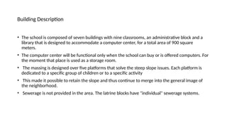 Building Description
• The school is composed of seven buildings with nine classrooms, an administrative block and a
library that is designed to accommodate a computer center, for a total area of 900 square
meters.
• The computer center will be functional only when the school can buy or is offered computers. For
the moment that place is used as a storage room.
• The massing is designed over five platforms that solve the steep slope issues. Each platform is
dedicated to a specific group of children or to a specific activity
• This made it possible to retain the slope and thus continue to merge into the general image of
the neighborhood.
• Sewerage is not provided in the area. The latrine blocks have "individual" sewerage systems.
 