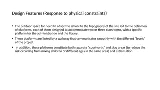 Design Features (Response to physical constraints)
• The outdoor space for need to adapt the school to the topography of the site led to the definition
of platforms, each of them designed to accommodate two or three classrooms, with a specific
platform for the administration and the library.
• These platforms are linked by a walkway that communicates smoothly with the different "levels"
of the project.
• In addition, these platforms constitute both separate "courtyards" and play areas (to reduce the
risk occurring from mixing children of different ages in the same area) and extra tuition.
 