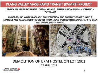 DEMOLITION OF UKM HOSTEL ON LOT 1901
27 APRIL 2018
PROJEK MASS RAPID TRANSIT LEMBAH KELANG LALUAN SUNGAI BULOH – SERDANG –
PUTRAJAYA
UNDERGOUND WORKS PACKAGE: CONSTRUCTION AND COMPLETION OF TUNNELS,
STATIONS AND ASSOCIATED STRUCTURES FROM JALAN IPOH NORTH ESCAPE SHAFT TO DESA
WATERPARK SOUTH PORTAL
1
 