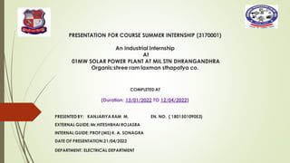 PRESENTATION FOR COURSE SUMMER INTERNSHIP (3170001)
An Industrial Internship
At
01MW SOLAR POWER PLANT AT MIL STN DHRANGANDHRA
Organis:shree ram laxman sthapatya co.
COMPLETEDAT
(Duration: 13/01/2022 TO 12/04/2022)
PRESENTEDBY: KANJARIYA RAM M. EN. NO. ( 180150109053)
EXTERNAL GUIDE: Mr.HITESHBHAI ROJASRA
INTERNAL GUIDE: PROF.(MS) K. A. SONAGRA
DATE OF PRESENTATION:21/04/2022
DEPARTMENT: ELECTRICAL DEPARTMENT
 