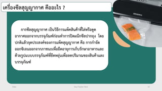 Date Your Footer Here 12
เครื่องซีลสุญญากาศ คืออะไร ?
การซีลสุญญากาศ เป็นวิธีการแพ็คสินค้าที่ไล่หรือดูด
อากาศออกจากบรรจุภัณฑ์ก่อนทาการปิดผนึกซีลปากถุง โดย
ปกติแล้วจุดประสงค์ของการแพ็คสุญญากาศ คือ การกาจัด
ออกซิเจนออกจากภาชนะเพื่อยืดอายุการเก็บรักษาอาหารและ
ด้วยรูปแบบบรรจุภัณฑ์ที่ยืดหยุ่นเพื่อลดปริมาณของสินค้าและ
บรรจุภัณฑ์
 