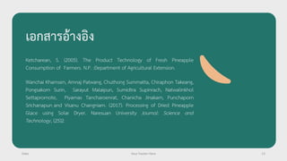 เอกสารอ้างอิง
Ketcharean, S. (2005). The Product Technology of Fresh Pineapple
Consumption of Farmers. N.P. :Department of Agricultural Extension.
Wanchai Khamsen, Amnaj Patwang, Chuthong Summatta, Chiraphon Takeang,
Pongsakorn Surin, Sarayut Malaipun, Sumidtra Supinrach, Natwalinkhol
Settapromote, Piyamas Tancharoenrat, Chanicha Jinakarn, Punchaporn
Srichanapun and Visanu Changniam. (2017). Processing of Dried Pineapple
Glace using Solar Dryer. Naresuan University Journal: Science and
Technology, (25)2.
Date Your Footer Here 13
 