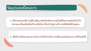 1. เพื่อถ่ายทอดองค์ความรู้ด้านพัฒนาผลิตภัณฑ์และบรรจุภัณฑ์ที่เหมาะสมสาหรับนาไป
ประกอบอาชีพเสริมหรือสร้างอาชีพใหม่ ที่จะนาไปสู่การสร้างรายได้เพิ่มให้กับชุมชน
วัตถุประสงค์โครงการ
2
2. เพื่อสร้างเสริมความสามารถในการปรับตัวรองรับการเปลี่ยนแปลงในสถานการณ์ปัจจุบันได้
 