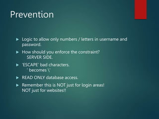 Prevention
 Logic to allow only numbers / letters in username and
password.
 How should you enforce the constraint?
SERVER SIDE.
 ‘ESCAPE’ bad characters.
’ becomes ’
 READ ONLY database access.
 Remember this is NOT just for login areas!
NOT just for websites!!
 