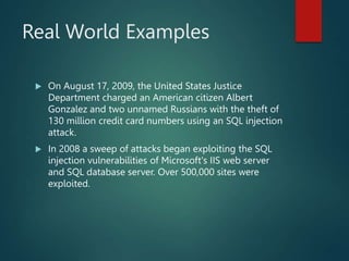 Real World Examples
 On August 17, 2009, the United States Justice
Department charged an American citizen Albert
Gonzalez and two unnamed Russians with the theft of
130 million credit card numbers using an SQL injection
attack.
 In 2008 a sweep of attacks began exploiting the SQL
injection vulnerabilities of Microsoft's IIS web server
and SQL database server. Over 500,000 sites were
exploited.
 
