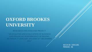 OXFORD BROOKES
UNIVERSITY
RESEARCH AND ANALYSIS PROJECT
“AN ANALYSIS AND EVALUATION OF BUSINESS
AND FINANCIAL PERFORMANCE OF BOEING
BETWEEN 1ST
JANUARY 2014 AND 31ST
DECEMBER
2016”
ACCA ID: 1931181
PERIOD: 36
 