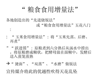 “ 粮食食用增量法” 各地创造出的“先进烧饭法” 或“粮食食用增量法”五花八门 :  “ 玉米食用增量法” :  将“玉米先蒸、后磨、再煮”  “ 跃进馍” :  原粮煮到六分熟后从汤水中捞出，将原粮磨成糊状，把酵母放在面糊中，发酵后送入蒸笼蒸熟 “ 烫面”、“双蒸”、“水磨”做饭法   宣传媒介将此的优越性吹得天花乱坠  