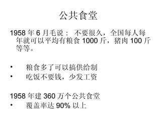 公共食堂   1958 年 6 月毛说 :  不要很久，全国每人每年就可以平均有粮食 1000 斤，猪肉 100 斤等等。   粮食多了可以搞供给制  吃饭不要钱，少发工资 1958 年建 360 万个公共食堂 覆盖率达 90% 以上 