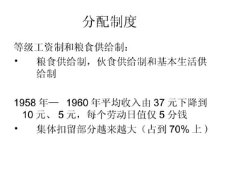 分配制度   等级工资制和粮食供给制： 粮食供给制，伙食供给制和基本生活供 给制   1958 年 —  1960 年平均收入由 37 元下降到 10 元、 5 元，每个劳动日值仅 5 分钱 集体扣留部分越来越大（占到 70% 上 ) 
