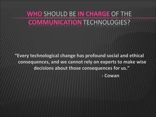 “ Every technological change has profound social and ethical consequences, and we cannot rely on experts to make wise decisions about those consequences for us.”  - Cowan 