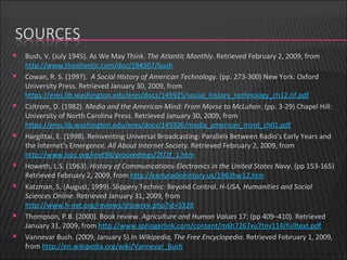 Bush, V. (July 1945). As We May Think.  The Atlantic Monthly . Retrieved February 2, 2009, from  http://www.theatlantic.com/doc/194507/bush   Cowan, R. S. (1997).   A Social History of American Technology . (pp. 273-300) New York: Oxford University Press. Retrieved January 30, 2009, from  https://eres.lib.washington.edu/eres/docs/145925/social_history_technology_ch12.tif.pdf   Czitrom, D. (1982).  Media and the American Mind: From Morse to McLuhan.  (pp. 3-29) Chapel Hill: University of North Carolina Press. Retrieved January 30, 2009, from  https://eres.lib.washington.edu/eres/docs/145926/media_american_mind_ch01.pdf   Hargittai, E. (1998). Reinventing Universal Broadcasting: Parallels Between Radio's Early Years and the Internet's Emergence.  All About Internet Society.  Retrieved February 2, 2009, from  http://www.isoc.org/inet98/proceedings/2f/2f_1.htm   Howeth, L.S. (1963).  History of Communications-Electronics in the United States Navy . (pp 153-165) Retrieved February 2, 2009, from  http://earlyradiohistory.us/1963hw12.htm   Katzman, S. (August, 1999). Slippery Technic: Beyond Control.  H-USA, Humanities and Social Sciences Online.  Retrieved January 31, 2009, from  http://www.h-net.org/reviews/showrev.php?id=3328 Thompson, P.B. (2000). Book review.  Agriculture and Human Values  17: (pp 409–410). Retrieved January 31, 2009, from  http://www.springerlink.com/content/m6h7267xu7tnv114/fulltext.pdf   Vannevar Bush. (2009, January 5).In  Wikipedia, The Free Encyclopedia . Retrieved February 1, 2009, from  http://en.wikipedia.org/wiki/Vannevar_Bush 