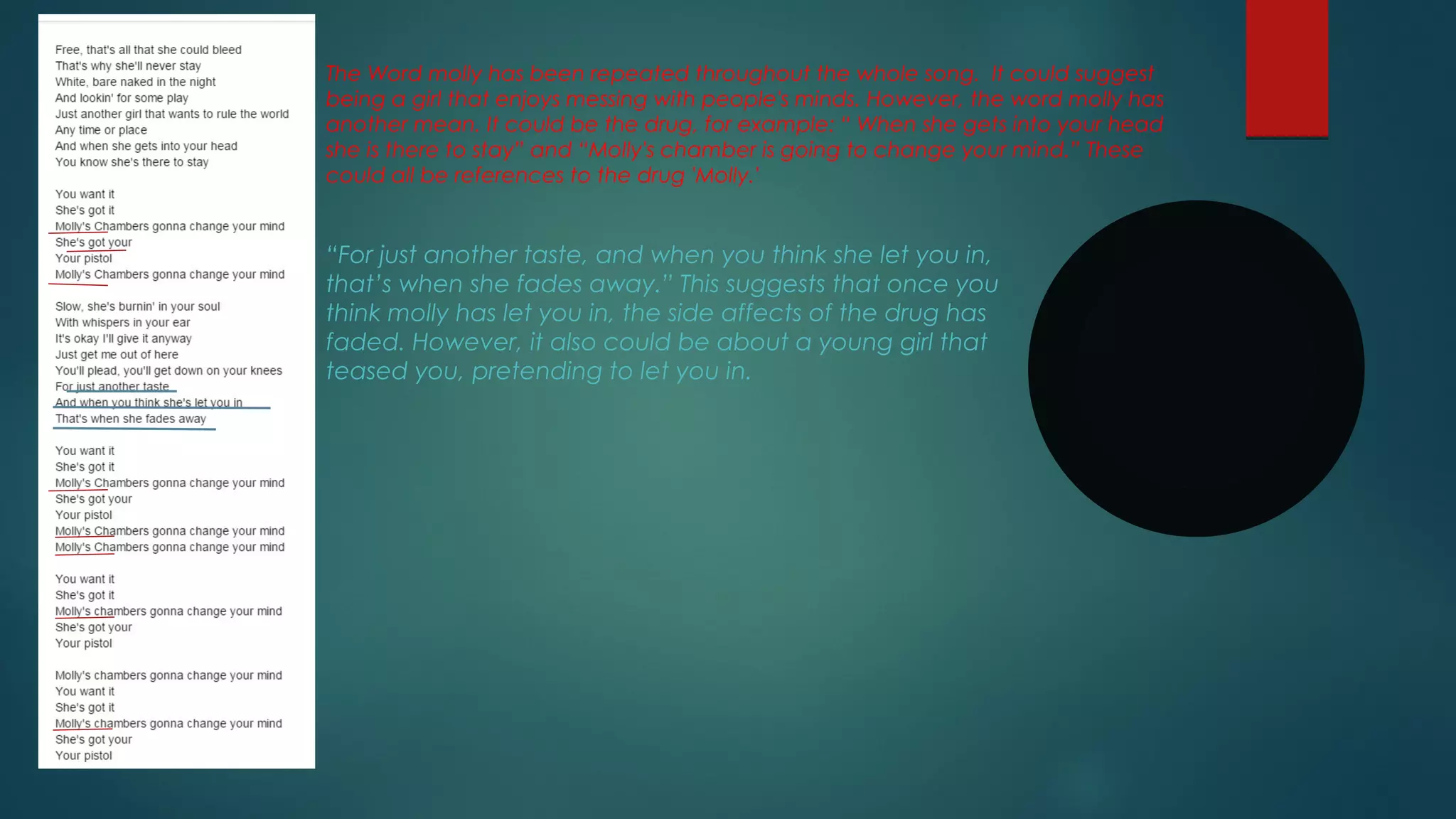 The Word molly has been repeated throughout the whole song. It could suggest
being a girl that enjoys messing with people's minds. However, the word molly has
another mean. It could be the drug, for example: “ When she gets into your head
she is there to stay” and “Molly's chamber is going to change your mind.” These
could all be references to the drug 'Molly.'
“For just another taste, and when you think she let you in,
that’s when she fades away.” This suggests that once you
think molly has let you in, the side affects of the drug has
faded. However, it also could be about a young girl that
teased you, pretending to let you in.