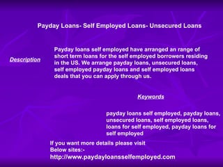 Payday Loans- Self Employed Loans- Unsecured Loans Payday loans self employed have arranged an range of short term loans for the self employed borrowers residing in the US. We arrange payday loans, unsecured loans, self employed payday loans and self employed loans deals that you can apply through us. payday loans self employed, payday loans, unsecured loans, self employed loans, loans for self employed, payday loans for self employed Description Keywords If you want more details please visit Below sites:- http://www.paydayloansselfemployed.com 