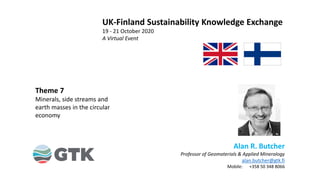 Alan R. Butcher
Professor of Geomaterials & Applied Mineralogy
alan.butcher@gtk.fi
Mobile: +358 50 348 8066
Theme 7
Minerals, side streams and
earth masses in the circular
economy
UK-Finland Sustainability Knowledge Exchange
19 - 21 October 2020
A Virtual Event
 