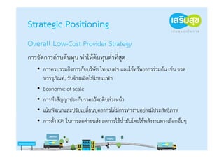 Strategic Positioning
Overall Low-Cost Provider Strategy
การจัดการด้านต้นทุน ทําให้ต้นทุนต่าที่สุด
                                  ํ
    • การควบรวมกิจการกับบริษท ไทยเบฟฯ และใช้ทรัพยากรร่วมกัน เช่น ขวด
                                 ั
      บรรจุภัณฑ์, รับจ้างผลิตให้ไทยเบฟฯ
    • Economic of scale
    • การทําสัญญาประกันราคาวัตถุดิบล่วงหน้า
    • เน้นพัฒนาและปรับเปลียนบุคลากรให้มีการทํางานอย่างมีประสิทธิภาพ
                             ่
    • การตั้ง KPI ในการลดค่าขนส่ง ลดการใช้น้ํามันโดยใช้พลังงานทางเลือกอื่นๆ
 