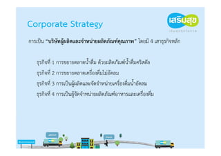 Corporate Strategy
การเป็น “บริษัทผู้ผลิตและจําหน่ายผลิตภัณฑ์คุณภาพ” โดยมี 4 เสาธุรกิจหลัก

   ธุรกิจที่ 1 การขยายตลาดน้ําดื่ม ด้วยผลิตภัณฑ์น้ําดื่มคริสตัล
   ธุรกิจที่ 2 การขยายตลาดเครื่องดื่มไม่อัดลม
   ธุรกิจที่ 3 การเป็นผู้ผลิตและจัดจําหน่ายเครื่องดื่มน้ําอัดลม
   ธุรกิจที่ 4 การเป็นผู้จัดจําหน่ายผลิตภัณฑ์อาหารและเครื่องดื่ม
 