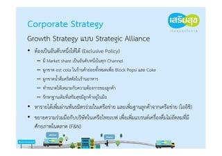 Corporate Strategy
Growth Strategy แบบ Strategic Alliance
• ต้องเป็นอันดับหนึ่งให้ได้ (Exclusive Policy)
    –   มี Market share เป็นอันดับหนึ่งในทุก Channel
    –   ผูกขาด est cola ในร้านค้าย่อยทั้งหมดเพื่อ Block Pepsi และ Coke
    –   ผูกขาดน้ําดื่มคริสตัลในร้านอาหาร
    –   ทําขนาดให้เหมาะกับความต้องการของลูกค้า
    –   รักษาฐานเดิมที่เสริมสุขมีลูกค้าอยู่ในมือ
• หารายได้เพิ่มผ่านพันธมิตรร่วมในเครือข่าย และเพิ่มฐานลูกค้าจากเครือข่าย (โออิชิ)
• ขยายความร่วมมือกับบริษัทในเครือไทยเบฟ เพื่อเพิ่มแบรนด์เครื่องดื่มไม่อัดลมที่มี
  ศักยภาพในตลาด (F&N)
 
