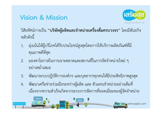 Vision & Mission
วิสัยทัศน์การเป็น “บริษทผู้ผลิตและจําหน่ายเครื่องดื่มครบวงจร” โดยมีพันธกิจ
                        ั
หลักดังนี้
1. มุ่งเน้นให้ผ้บริโภคได้รับประโยชน์สงสุดโดยการให้บริการผลิตภัณฑ์ที่มี
                 ู                   ู
      คุณภาพดีทสด  ี่ ุ
2. มองหาโอกาสในการเจาะตลาดและสถานที่ในการจัดจําหน่ายใหม่ ๆ
      อย่างสม่ําเสมอ
3. พัฒนาระบบปฎิบัติการองค์กร และบุคลากรทุกคนให้มีประสิทธิภาพสูงสุด
4. พัฒนาเครือข่ายร่วมมือระหว่างผู้ผลิต และ ตัวแทนจําหน่ายอย่างเต็มที่
      เนื่องจากความสําเร็จเกิดจากระบบการจัดการที่ยอดเยี่ยมของผู้จดจําหน่าย
                                                                 ั

                                                         ที่มา: www.sermsukplc.com
 