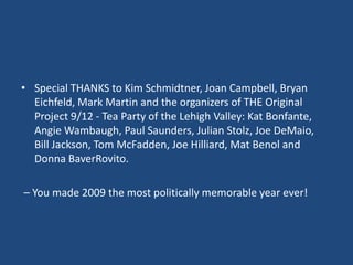 Special THANKS to Kim Schmidtner, Joan Campbell, Bryan Eichfeld, Mark Martin and the organizers of THE Original Project 9/12 - Tea Party of the Lehigh Valley: Kat Bonfante, Angie Wambaugh, Paul Saunders, Julian Stolz, Joe DeMaio,  Bill Jackson, Tom McFadden, Joe Hilliard, Mat Benol and Donna BaverRovito. – You made 2009 the most politically memorable year ever!