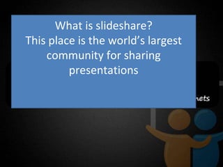 What is slideshare? This place is the world’s largest community for sharing presentations 