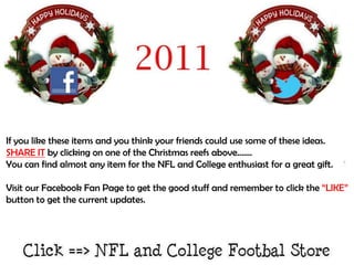 If you like these items and you think your friends could use some of these ideas.
SHARE IT by clicking on one of the Christmas reefs above…….
You can find almost any item for the NFL and College enthusiast for a great gift.

Visit our Facebook Fan Page to get the good stuff and remember to click the “LIKE”
button to get the current updates.
 