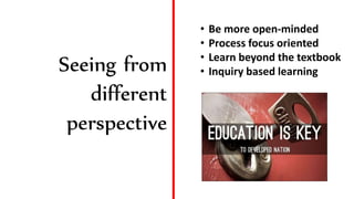 Seeing from
different
perspective
• Be more open-minded
• Process focus oriented
• Learn beyond the textbook
• Inquiry based learning
 