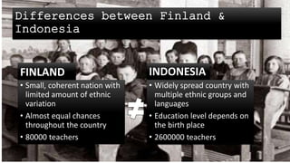 Differences between Finland &
Indonesia
FINLAND
• Small, coherent nation with
limited amount of ethnic
variation
• Almost equal chances
throughout the country
• 80000 teachers
INDONESIA
• Widely spread country with
multiple ethnic groups and
languages
• Education level depends on
the birth place
• 2600000 teachers
 