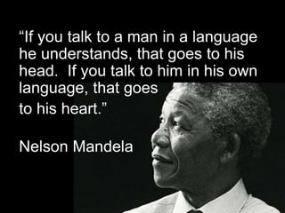 “If you talk to a man in a language
he understands, that goes to his
head. If you talk to him in his own
language, that goes
to his heart.”
Nelson Mandela
 