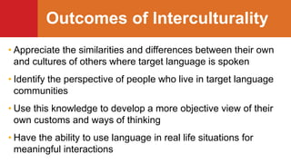 Outcomes of Interculturality
• Appreciate the similarities and differences between their own
and cultures of others where target language is spoken
• Identify the perspective of people who live in target language
communities
• Use this knowledge to develop a more objective view of their
own customs and ways of thinking
• Have the ability to use language in real life situations for
meaningful interactions
 