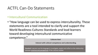 ACTFL Can-Do Statements
• Intercultural Communication
• “How language can be used to express interculturality. These
statements are a tool intended to clarify and support the
World Readiness Cultures Standards and lead learners
toward developing intercultural communicative
competence.”
 