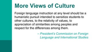 More Views of Culture
Foreign language instruction at any level should be a
humanistic pursuit intended to sensitize students to
other cultures, to the relativity of values, to
appreciation of similarities among peoples and
respect for the differences among them.
– President’s Commission on Foreign
Language and International Studies
 