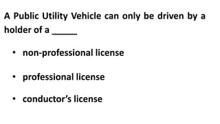 A Public Utility Vehicle can only be driven by a
holder of a _____
• non-professional license
• professional license
• conductor’s license
 