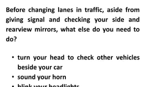 Before changing lanes in traffic, aside from
giving signal and checking your side and
rearview mirrors, what else do you need to
do?
• turn your head to check other vehicles
beside your car
• sound your horn
 