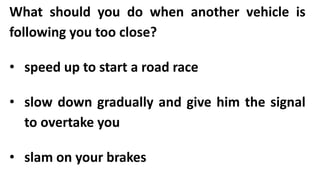 What should you do when another vehicle is
following you too close?
• speed up to start a road race
• slow down gradually and give him the signal
to overtake you
• slam on your brakes
 
