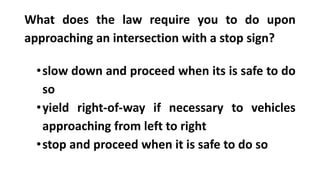 What does the law require you to do upon
approaching an intersection with a stop sign?
•slow down and proceed when its is safe to do
so
•yield right-of-way if necessary to vehicles
approaching from left to right
•stop and proceed when it is safe to do so
 