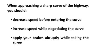 When approaching a sharp curve of the highway,
you should:
•decrease speed before entering the curve
•increase speed while negotiating the curve
•apply your brakes abruptly while taking the
curve
 