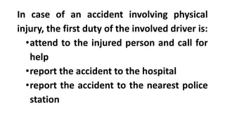 In case of an accident involving physical
injury, the first duty of the involved driver is:
•attend to the injured person and call for
help
•report the accident to the hospital
•report the accident to the nearest police
station
 