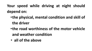 Your speed while driving at night should
depend on:
•the physical, mental condition and skill of
the driver
•the road worthiness of the motor vehicle
and weather condition
• all of the above
 