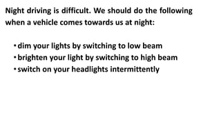 Night driving is difficult. We should do the following
when a vehicle comes towards us at night:
•dim your lights by switching to low beam
•brighten your light by switching to high beam
•switch on your headlights intermittently
 
