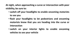 At night, when approaching a curve or intersection with poor
visibility, be sure to:
• switch off your headlights to enable oncoming motorists
to see you
• flash your headlights to let pedestrians and oncoming
motorists know that you are heading into the curve or
intersection
• switch on your interior lights to enable oncoming
vehicles to see your vehicle
 