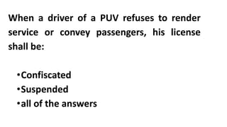 When a driver of a PUV refuses to render
service or convey passengers, his license
shall be:
•Confiscated
•Suspended
•all of the answers
 