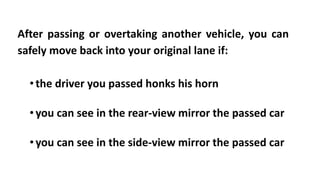 After passing or overtaking another vehicle, you can
safely move back into your original lane if:
• the driver you passed honks his horn
•you can see in the rear-view mirror the passed car
•you can see in the side-view mirror the passed car
 