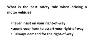 What is the best safety rule when driving a
motor vehicle?
•never insist on your right-of-way
•sound your horn to assert your right-of-way
• always demand for the right-of-way
 