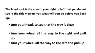 The blind spot is the area to your right or left that you do not
see in the side view mirror, what will you do before you back
up?
•turn your head, to see that the way is clear
•turn your wheel all the way to the right and pull
up
•turn your wheel all the way to the left and pull up
 