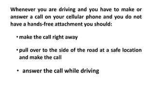 Whenever you are driving and you have to make or
answer a call on your cellular phone and you do not
have a hands-free attachment you should:
•make the call right away
•pull over to the side of the road at a safe location
and make the call
• answer the call while driving
 