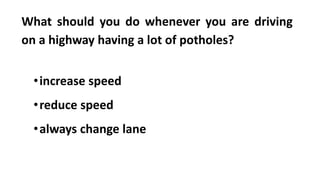 What should you do whenever you are driving
on a highway having a lot of potholes?
•increase speed
•reduce speed
•always change lane
 